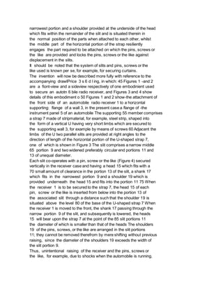 narrowest portion and a shoulder provided at the underside of the head
which fits within the remainder of the slit and is situated therein in
the normal position of the parts when attached to each other, whilst
the middle part of the horizontal portion of the strap resiliently
engages the part required to be attached on which the pins, screws or
the like are provided and locks the pins, screws or the like against
displacement in the slits.
It should be noted that the system of slits and pins, screws or the
like used is known per se, for example, for securing curtains.
The invention will now be described more fully with reference to the
accompanying drawlPrice 3 s 6 d l ing, in which: 45 Figures 1 -and 2
are a fiont-view and a sideview respectively of one embodinient used
to secure an autotn 6 bile radio receiver, and Figures 3 and 4 show
details of this embodiment o 50 Figures 1 and 2 show-the attachment of
the front side of an automobile radio receiver 1 to a horizontal
supporting: flange of a wall 3, in the present case a flange of -the
instrument panel 5 of an automobile The supporting 55 member comprises
a strap 7 made of stripmaterial, for example, steel strip, shaped into
the form of a vertical U having very short limbs which are secured to
the supporting wall 3, for example by means of screws 60 Adjacent the
limbs of the U two parallel slits are provided at right angles to the
direction of length of the horizontal portion of the U-shaped strap 7,
one of which is shown in Figure 3 The slit comprises a narrow middle
65 portion 9 and two widened preferably circular end portions 11 and
13 of unequal diameter.
Each slit co-operates with a pin, screw or the like (Figure 4) secured
vertically in the receiver case and having a head 15 which fits with a
70 small amount of clearance in the portion 13 of the slit, a shank 17
which fits in the narrowest portion 9 and a shoulder 19 which is
provided underneath the head 15 and fits into the portion 11 75 When
the receiver 1 is to be secured to the strap 7, the head 15 of each
pin, screw or the like is inserted from below into the portion 13 of
the associated slit through a distance such that the shoulder 19 is
situated above the level 80 of the base of the U-shaped strap 7 When
the receiver 1 is moved to the front, the shank 17 passing through the
narrow portion 9 of the slit, and subsequently is lowered, the heads
15 will bear upon the strap 7 at the point of the 85 slit portions 11
the diameter of which is smaller than that of the heads The shoulders
19 of the pins, screws, or the like are arranged in the slit portions
11; they cannot be removed therefrom by mere shifting without previous
raising, since the diameter of the shoulders 19 exceeds the width of
the slit portion 9.
Thus, unintentional raising of the receiver and the pins, screws or
the like, for example, due to shocks when the automobile is running,
 