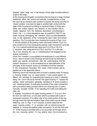 stepped upper edge and a cap having a lower edge complementary in,
shape to the edge.
of the housing and hingedly connected to the housing by a hinge member
positioned within the recess and vertically movable therein so that
the cap may be swung to open position to expose the recess and then in
'closed position may have its edge in weather-tight contact with the
edge of the housing and providing no exposed hinges or hinge pins.
Other and further objects and features of the invention will be
readily 'apparent from the following description and drawings in
which: Fig 1 is a front elevational view of a parkSO 2 785,777 ing
meter housing embodying the invention; Fig 2 is a side elevational
view of the apparatus of Fig 1 showing the cap in open 'and closed
positions; Fig 3 is a top plan view showing the housing of Figs 1 and
2 and the position of the parking meter mechanism therein; Fig 4 is a
view similar to Fig 3 but showing the parking meter mechanism removed;
Fig 5 is a vertical sectional view along line 5-5 of Fig 4; Fig '6 is
a sectional view along line 6-6 of Fig 5; and Fig 7 is 'a view like
Fig 6 but showing the cap in closed position and engaged by the
locking mechanism.
While this invention is susceptible of embodiments in many different
forms, there is shown in the drawings and will herein be described in
detail one specific embodiment, with the understanding that the
present disclosure is to be considered as an exemplification of the
principles of the invention and is not intended to limit the invention
to the embodiment illustrated The scope of the invention will be
pointed out in the appended claims.
Referring now to the drawings there is shown a parklng meter 10 having
a housing divided into an upper portion 11 and a lower portion 12
Means are provided for supporting the housing on a post 13 standing
along the curb in the usual manner The upper housing 11 ' houses the
parking meter mechanism generally indicated at 14 which includes a
coin receiving portion 15 protruding forwardly of the meter mechanism
with such portion being provided with ia coin receiving slot 1,6 and a
manually actuable handle 17 for operating the meter and setting the
dials, etc.
H Iingedly mounted on the upper housing portion 11 ' is a ca p 18 in
the form of a half moon, or semi disk which is provided with a pair of
transparent windows 19 on either side of the centre portion of the cap
through which the dial and violation flags of the meter may be viewed.
Referring now to Figs 4 to,7 inclusive, it wilt be noted that the
upper housing portion 11 is provided with an internal recess 20
adapted to receive the parking meter mechanism 14 and the front wall
21 of the housing is provided with a cut-out portion 22 through which
the coin receiving portion 15 may extend when the mechanism is
 