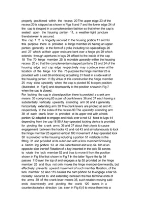 properly positioned within the recess 20 The upper edge 23 of the
recess 20 is stepped as shown in Figs 6 and 7 and the lower edge 24 of
the cap is stepped in a complementary fashion so that when the cap is
seated upon the housing portion 11, a weather-tight juncture
therebetween is assured.
The cap 1 '8 is hingedly secured to the housing portion 11 and for
this purpose there is provided a hinge member 25 having an upper
portion generally in the form of a yoke including tvo spaced legs 26
and 27 which at their upper ends are bent over a hinge pin 28 which
extends through apertures in lugs 29 affixed to the inside of the cap
18 The 70 hinge member 25 is movable upwardly within the housing
recess 20 so that the complementary stepped portions 23 and 24 of the
housing edge and cap edge respectively may continue even at the
location of the hinge For this 75 purpose the hinge member 25 is
provided with a slot 30 embracing a bushing 31 fixed in a side wall of
the housing portion 11 By virtue of this construction the hinge member
25 may slide upwardly when the cap is pivoted 80 to open position
(illustrated in Fig 6) and downwardly to the position shown in Fig 7
when the cap is closed.
For locking the cap in closed position there is provided a crank arm
means 35 comprising 85 a pair of crank levers 36 and 37 each having a
substantially vertically upwardly extending arm 38 and a generally
horizontally extending arm 39 The crank levers are pivoted at and 41;
respectively to the sides of the recess 90 The upwardly extending arm
38 of each crank lever is provided at its upper end with a hook
portion 42 adapted to engage and hook over a rod 43 ' fixed to lugs 44
depending from the cap 18 95 A key operated locking device is provided
for pivoting the crank arms 36 and 37 about their pivots to cause
engagement between the hooks 42 and rod 43 and simultaneously to lock
the hinge member 25 against vertical 100 movement 'A key operated lock
50 is provided in the housing including a portion 51 rotatable in the
fitting 31 and provided at its outer end with a lock member 52 having
a camm ing portion 53 at one side thereof and a lip 54 105 at an
opposite side thereof Rotation of a key inserted in the lock 50 serves
to rotate the lock member 52 and thus to move it from the position
shown in Fig 6 to that shown in Fig 7 In the latter 'figure the lip 54
passes 110 over the top of and engages a lip 55 provided on the hinge
member 25 and thus not only moves the hinge member downwardly, but
effectively prevents upward movement of such member Rotation, of the
lock member 52 also 115 causes the cam portion 53 to engage a bar 56
rockably secured to and extending between the free terminal ends of
the arms 39 of the crank lever means 35, such rotation moving said
ends downwardly and pivoting the crank 120 levers in a
counterclockwise direction (as seen in Fig 6) 6 to move them into a
 