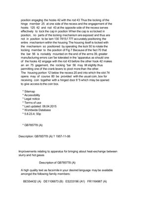 position engagIng the hooks 42 with the rod 43 Thus the locking of the
hinge member 25 at one side of the recess and the engagement of the
hooks 125 42 and rod 43 at the opposite side of the recess serves
effectively to lock the cap in position When the cap is so locked in
position, no parts of the locking mechanism are exposed and thus are
not in position to be tam 130 7815,f 777 accurately positioning the
entire mechanism within the housing The housing itself is locked with
the mechanism so positioned by operating the lock 50 to rotate the
locking member to the position of Fig 7 Because of the fact 70 that
the bar 56 is rockably mounted on the end of the arms 39, greater
manufacturing errors can 'be tolerated in the 'apparatus as should one
of the hooks 42 engage with the rod 43 before the other hook 42 makes
an en 75 gagement, the rocking 'bar 56 may tilt slightly thus
permitting one of the crank levers to pivot more than the other.
The housing portion 12 below the recess 20 and into which the slot 74
opens may of course 80 be provided with the usual coin, box for
receiving coin together with a hinged door 8 '5 which mlay be opened
to give access to the coin box.
* Sitemap
* Accessibility
* Legal notice
* Terms of use
* Last updated: 08.04.2015
* Worldwide Database
* 5.8.23.4; 93p
* GB785778 (A)
Description: GB785778 (A) ? 1957-11-06
Improvements relating to apparatus for bringing about heat-exchange between
slurry and hot gases
Description of GB785778 (A)
A high quality text as facsimile in your desired language may be available
amongst the following family members:
BE554432 (A) DE1106673 (B) ES233196 (A1) FR1164967 (A)
 