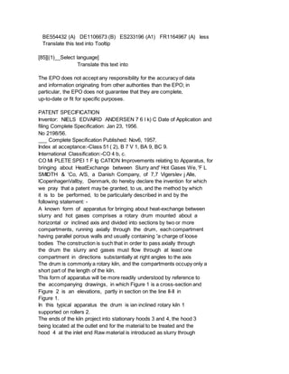 BE554432 (A) DE1106673 (B) ES233196 (A1) FR1164967 (A) less
Translate this text into Tooltip
[85][(1)__Select language]
Translate this text into
The EPO does not accept any responsibility for the accuracy of data
and information originating from other authorities than the EPO; in
particular, the EPO does not guarantee that they are complete,
up-to-date or fit for specific purposes.
PATENT SPECIFICATION
Inventor: NIELS EDVAIRD ANDERSEN 7 6 l k) C Date of Application and
filing Complete Specification: Jan 23, 1956.
No 2198/56.
___ Complete Specification Published: Nov6, 1957.
Index at acceptance:-Class 51 ( 2), B 7 V 1, BA 9, BC 9.
International Classification:-CO 4 b, c.
CO Mi PLETE SPEI 1 F Ig CATION Improvements relating to Apparatus, for
bringing about HeatExchange between Slurry and' Hot Gases We, 'F L
SMIDTH & 'Co, A/S, a Danish Company, of 7,7 Vigerslev j Alle,
lCopenhagenVallby, Denmark, do hereby declare the invention for which
we pray that a patent may be granted, to us, and the method by which
it is to be performed, to be particularly described in and by the
following statement: -
A known form of apparatus for bringing about heat-exchange between
slurry and hot gases comprises a rotary drum mounted about a
horizontal or inclined axis and divided into sections by two or more
compartments, running axially through the drum, each compartment
having parallel porous walls and usually containing 'a charge of loose
bodies The construction is such that in order to pass axially through
the drum the slurry and gases must flow through at least one
compartment in directions substantially at right angles to the axis
The drum is commonly a rotary kiln, and the compartments occupy only a
short part of the length of the kiln.
This form of apparatus will be more readily understood by reference to
the accompanying drawings, in which Figure 1 is a cross-section and
Figure 2 is an elevations, partly in section on the line II-II in
Figure 1.
In this typical apparatus the drum is ian inclined rotary kiln 1
supported on rollers 2.
The ends of the kiln project into stationary hoods 3 and 4, the hood 3
being located at the outlet end for the material to be treated and the
hood 4 at the inlet end Raw material is introduced as slurry through
 
