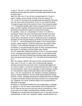 'a pipe 5 The kiln is fired by fuel fed through a burner pipe 6
projecting into the outlet end and the combustion gases leave the kiln
through a pipe 7.
Near the inlet end of the kiln four compartments 8, 9, 10 and 11
extend radially across the kiln to divide it into four sections 12,
131, 14 and 15 The ends of the compartments are closed by solid walls,
and the lower ends of the sections 12 and 14 ' are closed 'by plates
16 while the upper ends of the sections 13 and 15 are closed by plates
1 f 7 The opposed parallel walls of each compartment lPrice 3 s 6 d l
partly consists of grates 18 through which both slurry and gases can
pass Each compartment contains a charge of loose bodies.
In operation, slurry at a temperature of about 10 to 200 C is
introduced through the pipe 5 and flows down the kiln' It can enter
the sections 12 and 114, but not the sections 13 and 165, and it
cannot leave the sections 12 and 14 axially because it is stopped by
the plates 16 The hot gases flowing up the kiln can enter the sections
13 and 15 ' 'but are prevented by the plates 17 from leaving these
sections axially However, as the kiln rotates from the position shown
in Figure 1, in the direction indicated by an arrow, the slurry inside
the section 12 can pass through the grate 18 of the compartment 8 into
the section 15, and thence can flow further down the kiln.
The hot gases after entering the sections 13 and 15 can pass through
all the compartments into the sections 12 and 14, and thence further
up the kiln to 'the hood 4 Eflicient heat exchange takes place between
slurry and gases along the grates 118 ' and inside the lcompartments 8
to 11.
Now the practice hitherto has been to fix the compartmenits to the
inner wall of the kiln or other drum 'at diametrically opposite
positions and to join the inner ends of the 'compartments together all
as shown in Figure 1, so that the compartments and drum form 'a rigid
structure However, when a drum supported on roller bearings is rotated
its crosssectional shape continuously alters under the weight of the
drum, and the compartments are therefore 'constantly subjected to
varying stresses Moreover, the drum itself, being exposed to varying
amounts of heat, undergoes temperature changes which lead ito changes
in shape In turn these increase the stresses to which the compartments
are subjected The result is that the walls of the compartments are
deformed or damaged.
According to the present invention the risk of deformation or damage
is reduced in that as seen in cross-section' eacht compartment is
85,778 fixed at only one end to the drum and is connected at or close
to the other end to another compartment by a flexible connection.
Preferably the compartments are arranged in one or more pairs, the two
compartments of each pair extending radially inwards towards one
 