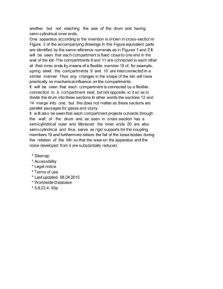 another but not reaching the axis of the drum and having
semi-cylindrical inner ends.
One apparatus according to the invention is shown in cross-section in
Figure 3 of the accompanying drawings In this Figure equivalent parts
are identified by the same reference numerals as in Figures 1 and 2 It
will be seen that each compartment is fixed close to one end in the
wall of the kiln The compartments 8 and 11 are connected to each other
at their inner ends by means of a flexible member 19 of, for example,
spring steel; the compartments 9 and 10 are interconnected in a
similar manner Thus any changes in the shape of the kiln will have
practically no mechanical influence on the compartments.
It will be seen that each compartment is connected by a flexible
connection to a compartment next, but not opposite, to it so as to
divide the drum into three sections In other words the sections 12 and
14 merge into one, but this does not matter as these sections are
parallel passages for gases and slurry.
It w Ill,also be seen that each compartment projects outvards through
the wall of the drum and as seen in cross-section has a
semicylindrical outer end Moreover the inner ends 20 are also
semi-cylindrical and thus serve as rigid supports for the coupling
members 19 and furthermore relieve the fall of the loose bodies during
the rotation of the kiln so that the wear on the apparatus and the
noise developed from it are substantially reduced.
* Sitemap
* Accessibility
* Legal notice
* Terms of use
* Last updated: 08.04.2015
* Worldwide Database
* 5.8.23.4; 93p
 