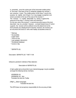 is prevented, since the centre part of the horizontal middle portion
of the strap 7 (the base of the U) resiliently engages the receiver 1
and presses it down The middle portion of the strap 7 may for this
purpose be slightly bent (Figure 1) or may engage a projection (not
shown) provided on the top of the case of the receiver 1.
The receiver 1 is readily detachable by raising it against the
pressure of the strap 7, moving it back and lowering it.
On the rear side of the receiver 1 a second securing means of the kind
described may be provided However, a simple hooked brace 21 which
supports the receiver will be sufficient since the attachment at the
front prevents any displacement If required, however, the receiver can
be secured to the brace 21 with a few readily accessible screws 23.
* Sitemap
* Accessibility
* Legal notice
* Terms of use
* Last updated: 08.04.2015
* Worldwide Database
* 5.8.23.4; 93p
* GB785775 (A)
Description: GB785775 (A) ? 1957-11-06
Ultrasonic penetrant methods of flaw detection
Description of GB785775 (A)
A high quality text as facsimile in your desired language may be available
amongst the following family members:
US2856538 (A)
US2856538 (A) less
Translate this text into Tooltip
[78][(1)__Select language]
Translate this text into
The EPO does not accept any responsibility for the accuracy of data
 