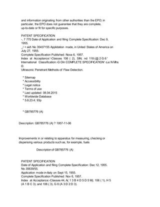 and information originating from other authorities than the EPO; in
particular, the EPO does not guarantee that they are complete,
up-to-date or fit for specific purposes.
PATENT SPECIFICATION
-, 7 775 Date of Application and filing Complete Specification: Dec 9,
1955.
_/ < aid No 35437155 Applidation made, in United States of America on
July 27, 1955.
Complete Specification Published: Nova 6, 1957.
Index at Acceptance:'-Classes 106 ( 2), SIN; nd 118 (@ 2 G 6 '
International Classification:-G Oln COMPLETE SPECIFICATION' o,e N Mhs
D.
Ultrasonic Penetrant Methods-of Flaw Detection.
* Sitemap
* Accessibility
* Legal notice
* Terms of use
* Last updated: 08.04.2015
* Worldwide Database
* 5.8.23.4; 93p
* GB785776 (A)
Description: GB785776 (A) ? 1957-11-06
Improvements in or relating to apparatus for measuring, checking or
dispensing various products such as, for example, fuels
Description of GB785776 (A)
PATENT SPECIFICATION
Date of Application and filing Complete Specification: Dec 12, 1955.
No 35639/55.
Application mode in-Italy on Sept 15, 1955.
Complete Specification Published: Nov 6, 1957.
Index at Acceptance:-Classes 44, A( 1 3 B 4 D 5 D 5 M); 106 ( 1), H 5
(A 1 B C 3); and 106 ( 3), G 6 (A 3:D 2:D 3).
 