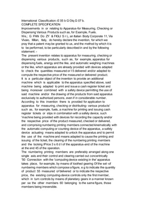 International Classification:-E 05 b G Olq G 07 b.
COMPLETE SPECIFICATION
Improvements in or relating to Apparatus-for Measuring, Checking or
Dispensing Various Products such as, for Example, Fuels.
We,; G PAN Do ZY & FIGLI S r L, an Italian Body Corporate 11, Via
Vivaio, Milan, Italy, do hereby declare the invention, for which we
pray that a patent may be granted to us, and the method by which it is
to be performed, to be particularly described in and by the following
statement: -
The present invention relates to apparatus for measuring, checking or
dispensing various products, such as, for example, apparatus for
dispensing fuels, energy and the like, and automatic weighing machines
or the like, which apparatus are already provided with devices adapted
to check the quantities measured or I 5 delivered and/or adapted to
compute the respective price of the measured or delivered product.
It is a particular object of the invention to provide an additional
machine which is applicable to the apparatus specified above, said
machine being adapted to print and issue a cash register ticket and
being moreover combined with a safety device permitting the use of
said machine and/or the drawing of the products from said apparatus
exclusively to authorised persons, even if in considerable number.
According to this invention there is provided for application to
apparatus for measuring, checking or distributing- various products'
such as, for example, fuels, a machine for printing and issuing cash
register tickets or slips in combination with a safety device, such
'machine being provided with devices for recording the capacity and/or
the respective price of the product measured, checked or delivered,
and comprising numbering printing members connected kinematically with
the automatic computing or counting device of the apparatus, a safety
device actuating means adapted to unlock the apparatus and to permit
the use of the machine and means adapted to cause the printing and
issuing of the ticket, the clearing of the numbering printing members
and the locking lPrice 3 s 6 d l of the apparatus-and of the machine
at the end 45 of the operation.
The niumbering printing members are preferably arranged along one
single axis and their control and clearing carried out concentrically
'50 Connection with the 'computing device existing in the' apparatus
takes place, for example, by means of toothed gearing Of the set -of
numbering members which compose a figure, e g to indicate the quantity
of product 55 measured or'delivered or to indicate the respective
price, the existing computing-device controls only the first member,
which in turn controls by means of planetary gears in a manner known
per se the other members 60 belonging to the same figure, those
members being irreversible.
 