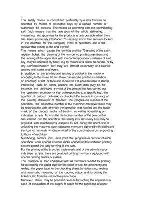 The safety device is constituted preferably by a lock that can be
operated by means of distinctive keys by a certain number of
authorised 65 persons The means co-operating with and controlled by
said lock ensure that the operation of the whole delivering,
measuring, etc apparatus for the products is only possible when there
has been previously introduced 70 said key which then remains locked
in the machine for the complete cycle of operation and is not
recoverable except at the end thereof.
The means which cause the printing and the 75 issuing of the cash
register ticket, the clearing of the numbering printing members and
the locking of the apparatus with the contemporaneous release of said
key may be operable by hand, e g by means of a crank 80 handle, or by
any servomechanism and they are formed essentially of a toothed
gearing with cams and levers.
In addition to the printing and issuing of a ticket in the machine
according to the inven 85 tion there can also be printed a statistical
or checking sheet or tape and moreover it is possible also to stamp
interesting -data on cards, papers; etc Such data may be, for
instance, the distinctive symbol of the person that has carried out
the operation (number or sign corresponding to a specific key), the
quantity of product delivered or checked, the amount in currency of
the quantity delivered or checked, the progressive number of the
operation, the distinctive number of the machine; moreover there may
be recorded the date at which the operation was carried out, the trade
mark of the product andlor of the firm, as well as advertising or
indicative scripts To form the distinctive number of the person that
has carried out the operation, the safety lock and every key may be
provided with mechanisms adapted to act during the opera-tion of
unlocking the machine, upon stamping members ciphered with distinctive
symbols or numerals which permit all of the combinations corresponding
to those of each key.
Numbering sectors form -and print the progressive number of each
operation while special external knobs connected to numbered printing
sectors permit the daily forming of the date.
For the printing of the brand or trade-mark, and of the advertising or
indicative scripts, there are provided printing members equipped with
special printing blocks or plates.
The machine is then completed with all members needed for printing,
for advancing the paper tape for the ticket or slip, for advancing and
reeling the paper tape for the checking sheet, for advancing, reeling
and automatic reversing of the copying ribbon and for cutting the
ticket or slip from the respective paper tape.
Moreover, there may be provided devices for locking the apparatus in
case of exhaustion of the supply of paper for the ticket and of paper
 