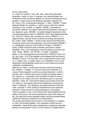 for the control sheet.
To make the invention more fully clear, there will be described
hereinafter merely by way of example and without limitation one
embodiment of the machine as applied to a common fuel dispenser (e g a
gasoline or petrol pump) In the following description, reference will
be made to the accompanying drawings in which: FIGURE 1 shows
diagrammatically the gasoline or petrol pump to which the machine
according to the invention is applied; FIGURE 2 illustrates the
connection between the subject machine and the automatic computer of
the dispenser pump; FIGURE 3 is another diagrammatical view of the
connecting gearings of Figure 2; FIGURES 4 and 5 show diagrammatically
the means for locking and unlocking the pump; FIGURE 6 is a
diagrammatical side view of the mechanism for printing the ticket and
the control sheet; FIGURE 7 shows in plan view the assembly of the
computing device and of the safety lock > 65 of the machine; FIGURE 8
is a longitudinal section on the line VIII-VIII of Figure 7; FIGURE 9
shows a detail of Figure 8 partly in elevation and partly in section;
FIGURES 10 to 14 are respectively cross 70 sections on the lines X-X,
XI-XI, XII-XII, XIII-XIII, and XIV-XIV of Figure 7 illustrating
details of the computing device and of the lock; FIGURES 15 and 15 a
are two views -of a 75 key adapted to be employed with the machine;
FIGURES 16 and 17 are two views, one in section and the other in plan,
of a modified form of safety device; and FIGURES 18 and 19 are
respectively a 80 longitudinal section and a cross-section of a second
modification of safety device.
Referring to Figure 1, it will be seen that the machine according to
this invention is applied, in the case chosen as an example, to a
conven 85 tional gasoline or petrol pump (fuel dispenser) 1, which is
provided with a delivery tube or gun 2 having an actuating button 3
and hooked to a supporting fork 4 A breaker 5 (Figure 5) which is
actuated on the lifting of the fork 4 90 when the gun 2 is removed
therefrom, starts the motor and the delivery pump proper (which are
not shown in the drawing) and the fuel is delivered on pressing the
button 3 Moreover, the dispenser is provided with both an auto 95
matic computer 6 of the quantity of fuel delivered and an automatic
computer 7 of the amount in currency belonging to, said quantity.
Those computers 6 and 7 are of known kind, being readable from the
exterior of the pump, 100 and are operated by means of the rotation of
the first gear and a known planetary system, the two computers being
cleared by making two revolutions of a crank-handle 8.
The machine according to this invention is 105 contained in a casing 9
so that it can be easily applied, e g to a gasoline or petrol pump as
hereinbefore stated All the parts composing the machine are supported
between two side panels 10 and 11 of the casing 9 110 Rigidly fixed to
 