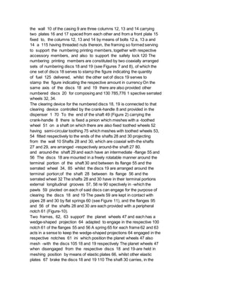 the wall 10 of the casing 9 are three columns 12, 13 and 14 carrying
two plates 16 and 17 spaced from each other and from a front plate 15
fixed to, the columns 12, 13 and 14 by means of bolts 12 a, 13 a and
14 a 115 having threaded nuts thereon, the framing so formed serving
to support the numbering printing members, together with respective
accessory members, and also to support the safety lock 120 The
numbering printing members are constituted by two coaxially arranged
sets of numbering discs 18 and 19 (see Figures 7 and 8), of which the
one set of discs 18 serves to stamp the figure indicating the quantity
of fuel 125 delivered, whilst the other set of discs 19 serves to
stamp the figure indicating the respective amount in currency On the
same axis of the discs 18 and 19 there are also provided other
numbered discs 20 for composing and 130 785,776 1 spective serrated
wheels 32, 34.
The clearing device for the numbered discs 18, 19 is connected to that
clearing device controlled by the crank-handle 8 and provided in the
dispenser 1 70 To the end of the shaft 49 (Figure 2) carrying the
crank-handle 8 there is fixed a pinion which meshes with a -toothed
wheel 51 on a shaft on which there are also fixed toothed wheels 52
having semi-circular toothing 75 which meshes with toothed wheels 53,
54 fitted respectively to the ends of the shafts 28 and 30 projecting
from the wall 10 Shafts 28 and 30, which are coaxial with-the shafts
27 and 29, are arranged -respectively around-the shaft 27 80.
and around-the shaft 29 and each have an intermediate -flange 55 and
56 The discs 18 are mounted in a freely rotatable manner around the
terminal portion of the shaft 30 and between its flange 55 and the
serrated wheel 34, 85 whilst the discs 19 are arranged around the
terminal portion;of the shaft 28 between its flange 56 and the
serrated wheel 32 The shafts 28 and 30 have in their terminal portions
external longitudinal grooves 57, 58 re 90 spectively in -which the
pawls 59 pivoted on each of said discs can engage for the purpose of
clearing the discs 18 and 19 The pawls 59 are kept in contact with
pipes 28 and 30 by flat springs 60 (see Figure 11), and the flanges 95
and 56 of the shafts 28 and 30 are each provided with a peripheral
notch 61 (Figure-10).
Two frames, 62, 63 support' the planet wheels 47 and each has a
wedge-shaped projection 64 adapted to engage in the respective 100
notch 61 of the flanges 55 and 56 A spring 65 for each frame 62 and 63
acts in a sense to keep the wedge-shaped projections 64 engaged in the
respective notches 61 ini which position the planet wheels 47 also
mesh -with the discs 105 18 and 19 respectively The planet wheels 47
when disengaged from the respective discs 18 and 19-are held in
meshing position by means of elastic plates 66, whilst other elastic
plates 67 brake the discs 18 and 19 110 The shaft 30 carries, in the
 