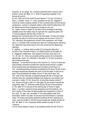 proximity of its flange 55, a toothed wheel 68 which meshes with a
toothed wheel 69 fitted on a shaft 70 supported rotatably in the
frames 62 and 63.
At the other end of the shaft 70 (see Figures 7 115 and 13) there is
fixed a toothed wheel 71 which actuates the disc 20 ' adapted to
control by means of planet wheels 72 the numbered discs 20 forming the
progressive number A complete rotation of the shaft 30 determines 120
the advancement of the progressive number by one unit.
As clearly shown in Figure 8, the discs 20 are arranged to be freely
rotatable about the hollow body 33 rigid with the supporting plate 125
17 and are aligned with the discs 18 and 19.
Between the numbered discs 20 and the front plate 15 there are further
provided two discs 21 which too are aligned with the discs 18 and 19 '
130 stamping the progressive number of the operations, and, finally,
discs 21 provided with numerals and signs for composing and stamping
the distinctive sign of the person who has carried out the dispensing
operation.
In addition, a printing block or plate 22 carrying the distinctive
number of the machine is fixed in a suitable position on the plate 16.
In staggered relationship with respect to the axis of the discs 18,
19, 20 and 21, there are provided printing sectors 23 connected to
appropriate knobs 24 externally of the plate 15 ' for the composing
and printing of the date.
Moreover, on the frame formed on' the columns 12, 13 and 14 there are
fixed printing members provided with special printing blocks or plates
25 for printing fixed and advertisement inscriptions (see Figure 4).
The numbering printing members constituted by the discs 18 and 19 are
arranged respectively between the wall 10 and the plate 16 (the set of
discs 18) and between the plates 16 and 17 (the set of discs 19).
The wall 10 has internally a supporting flange 26 with a through hole
wherein there are supported rotatable with respect to one another four
concentric shafts 27, 28, 29 and 30, of which the internal shafts 27
and 28 pass through a hole 31 in the plate 16, and extend towards the
supporting plate 17, whilst the shafts 29 and 30 end in the proximity
of the plate 16 To one end of the internal pipe 27 there is' rigidly
fixed a serrated wheel 32 having peripheral and front toothing, the
front portion of the wheel 32 being guided and supported in a bore of
the body 33 rigid with the plate 17 The intermediate shaft '29 is
terminated before the plate 16 and also has fixed thereon a serrated
wheel 34 having exclusively peripheral toothing At their opposite and
outer ends the shafts 27 and 29 are terminated with toothed wheels 35
and 36 fitted to the respective shafts outside the wall-10 of the
-casing 9.
4 S As shown clearly in Figure 2, the toothed wheels 35 and' 36 are in
 