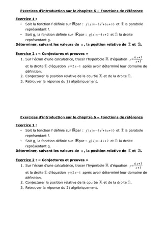 Exercices d'introduction sur le chapitre 6 – Fonctions de référence
Exercice 1 :
• Soit la fonction f définie sur ℝpar : f (x)=−3 x
2
+6 x+10 et P la parabole
représentant f.
• Soit g, la fonction définie sur ℝpar : g( x)=−4 x+2 et D la droite
représentant g.
Déterminer, suivant les valeurs de x , la position relative de P et D.
Exercice 2 : « Conjectures et preuves »
1. Sur l'écran d'une calculatrice, tracer l'hyperbole H d'équation y=
6 x+3
x+3
et la droite D d'équation y=2 x−1 après avoir déterminé leur domaine de
définition.
2. Conjecturer la position relative de la courbe H et de la droite D.
3. Retrouver la réponse du 2) algébriquement.
Exercices d'introduction sur le chapitre 6 – Fonctions de référence
Exercice 1 :
• Soit la fonction f définie sur ℝpar : f (x)=−3 x
2
+6 x+10 et P la parabole
représentant f.
• Soit g, la fonction définie sur ℝpar : g( x)=−4 x+2 et D la droite
représentant g.
Déterminer, suivant les valeurs de x , la position relative de P et D.
Exercice 2 : « Conjectures et preuves »
1. Sur l'écran d'une calculatrice, tracer l'hyperbole H d'équation y=
6 x+3
x+3
et la droite D d'équation y=2 x−1 après avoir déterminé leur domaine de
définition.
2. Conjecturer la position relative de la courbe H et de la droite D.
3. Retrouver la réponse du 2) algébriquement.
 