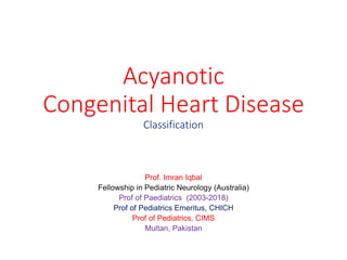 Acyanotic
Congenital Heart Disease
Classification
Prof. Imran Iqbal
Fellowship in Pediatric Neurology (Australia)
Prof of Paediatrics (2003-2018)
Prof of Pediatrics Emeritus, CHICH
Prof of Pediatrics, CIMS
Multan, Pakistan
 
