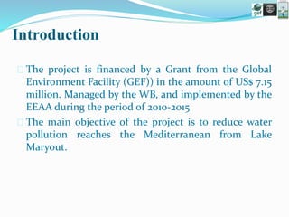 Introduction
 The project is financed by a Grant from the Global
Environment Facility (GEF)) in the amount of US$ 7.15
million. Managed by the WB, and implemented by the
EEAA during the period of 2010-2015
 The main objective of the project is to reduce water
pollution reaches the Mediterranean from Lake
Maryout.
 