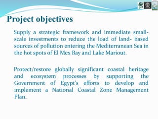 Project objectives
Supply a strategic framework and immediate small-
scale investments to reduce the load of land- based
sources of pollution entering the Mediterranean Sea in
the hot spots of El Mex Bay and Lake Mariout.
Protect/restore globally significant coastal heritage
and ecosystem processes by supporting the
Government of Egypt's efforts to develop and
implement a National Coastal Zone Management
Plan.
 