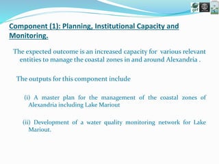 Component (1): Planning, Institutional Capacity and
Monitoring.
The expected outcome is an increased capacity for various relevant
entities to manage the coastal zones in and around Alexandria .
The outputs for this component include
(i) A master plan for the management of the coastal zones of
Alexandria including Lake Mariout
(ii) Development of a water quality monitoring network for Lake
Mariout.
 