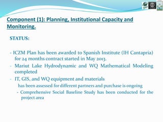 Component (1): Planning, Institutional Capacity and
Monitoring.
STATUS:
- ICZM Plan has been awarded to Spanish Institute (IH Cantapria)
for 24 months contract started in May 2013.
- Mariut Lake Hydrodynamic and WQ Mathematical Modeling
completed
- IT, GIS, and WQ equipment and materials
has been assessed for different partners and purchase is ongoing
- Comprehensive Social Baseline Study has been conducted for the
project area
 