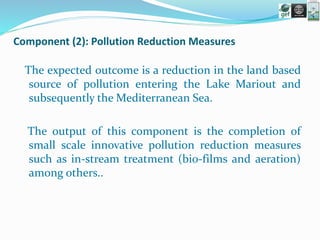 Component (2): Pollution Reduction Measures
The expected outcome is a reduction in the land based
source of pollution entering the Lake Mariout and
subsequently the Mediterranean Sea.
The output of this component is the completion of
small scale innovative pollution reduction measures
such as in-stream treatment (bio-films and aeration)
among others..
 