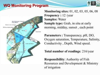Monitoring sites: 01, 02, 03, 05, 06, 08
Frequency : 12 /year
Samples: Water
Sample type: Grab, in situ at early
morning, midday, sunset , each point
Parameters : Transparency, pH, DO,
Oxygen saturation, Temperature, Salinity,
Conductivity , Depth, Wind speed.
Total number of readings: 216/year
Responsibility: Authority of Fish
Resources and Development & Ministry
of irrigation
WQ Monitoring Program
 