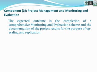 Component (3): Project Management and Monitoring and
Evaluation
The expected outcome is the completion of a
comprehensive Monitoring and Evaluation scheme and the
documentation of the project results for the purpose of up-
scaling and replication.
 