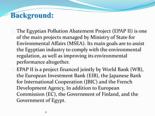 Background:
 The Egyptian Pollution Abatement Project (EPAP II) is one
of the main projects managed by Ministry of State for
Environmental Affairs (MSEA). Its main goals are to assist
the Egyptian industry to comply with the environmental
regulation, as well as improving its environmental
performance altogether.
 EPAP II is a project financed jointly by World Bank (WB),
the European Investment Bank (EIB), the Japanese Bank
for International Cooperation (JBIC) and the French
Development Agency, In addition to European
Commission (EC), the Government of Finland, and the
Government of Egypt.
6
 