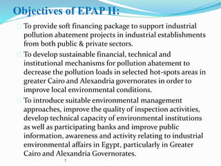 Objectives of EPAP II:
 To provide soft financing package to support industrial
pollution abatement projects in industrial establishments
from both public & private sectors.
 To develop sustainable financial, technical and
institutional mechanisms for pollution abatement to
decrease the pollution loads in selected hot-spots areas in
greater Cairo and Alexandria governorates in order to
improve local environmental conditions.
 To introduce suitable environmental management
approaches, improve the quality of inspection activities,
develop technical capacity of environmental institutions
as well as participating banks and improve public
information, awareness and activity relating to industrial
environmental affairs in Egypt, particularly in Greater
Cairo and Alexandria Governorates.
7
 