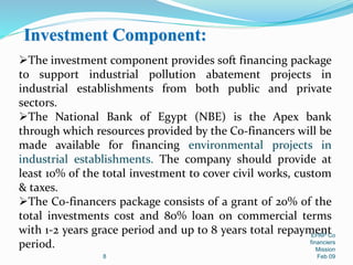 Investment Component:
8
EPAP Co
financiers
Mission
Feb 09
The investment component provides soft financing package
to support industrial pollution abatement projects in
industrial establishments from both public and private
sectors.
The National Bank of Egypt (NBE) is the Apex bank
through which resources provided by the Co-financers will be
made available for financing environmental projects in
industrial establishments. The company should provide at
least 10% of the total investment to cover civil works, custom
& taxes.
The Co-financers package consists of a grant of 20% of the
total investments cost and 80% loan on commercial terms
with 1-2 years grace period and up to 8 years total repayment
period.
 