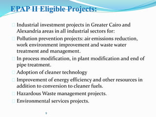 EPAP II Eligible Projects:
 Industrial investment projects in Greater Cairo and
Alexandria areas in all industrial sectors for:
 Pollution prevention projects: air emissions reduction,
work environment improvement and waste water
treatment and management.
 In process modification, in plant modification and end of
pipe treatment.
 Adoption of cleaner technology
 Improvement of energy efficiency and other resources in
addition to conversion to cleaner fuels.
 Hazardous Waste management projects.
 Environmental services projects.
9
 