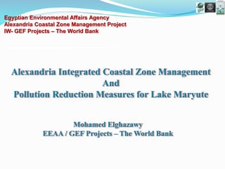Mohamed Elghazawy
EEAA / GEF Projects – The World Bank
Alexandria Integrated Coastal Zone Management
And
Pollution Reduction Measures for Lake Maryute
Egyptian Environmental Affairs Agency
Alexandria Coastal Zone Management Project
IW- GEF Projects – The World Bank
 