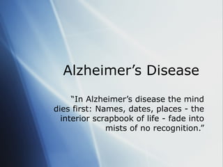 Alzheimer’s Disease  “ In Alzheimer’s disease the mind dies first: Names, dates, places - the interior scrapbook of life - fade into mists of no recognition.” 