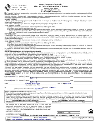 DISCLOSURE REGARDING
                                                    REAL ESTATE AGENCY RELATIONSHIP
                                                                        (Listing Firm to Seller)
                                                                   (As required by the Civil Code)
                                                                 (C.A.R. Form AD, Revised 11/12)
   (If checked) This form is being provided in connection with a transaction for a leaseholder interest in a dwelling exceeding one year as per Civil Code
section 2079.13(j) and (l).
When you enter into a discussion with a real estate agent regarding a real estate transaction, you should from the outset understand what type of agency
relationship or representation you wish to have with the agent in the transaction.
SELLER'S AGENT
A Seller's agent under a listing agreement with the Seller acts as the agent for the Seller only. A Seller's agent or a subagent of that agent has the
following affirmative obligations:
To the Seller: A Fiduciary duty of utmost care, integrity, honesty and loyalty in dealings with the Seller.
To the Buyer and the Seller:
     (a) Diligent exercise of reasonable skill and care in performance of the agent's duties.
     (b) A duty of honest and fair dealing and good faith.
     (c) A duty to disclose all facts known to the agent materially affecting the value or desirability of the property that are not known to, or within the
         diligent attention and observation of, the parties. An agent is not obligated to reveal to either party any confidential information obtained from the
         other party that does not involve the affirmative duties set forth above.
BUYER'S AGENT
A selling agent can, with a Buyer's consent, agree to act as agent for the Buyer only. In these situations, the agent is not the Seller's agent, even if by
agreement the agent may receive compensation for services rendered, either in full or in part from the Seller. An agent acting only for a Buyer has the
following affirmative obligations:
To the Buyer: A fiduciary duty of utmost care, integrity, honesty and loyalty in dealings with the Buyer.
To the Buyer and the Seller:
     (a) Diligent exercise of reasonable skill and care in performance of the agent's duties.
     (b) A duty of honest and fair dealing and good faith.
     (c) A duty to disclose all facts known to the agent materially affecting the value or desirability of the property that are not known to, or within the
         diligent attention and observation of, the parties.
An agent is not obligated to reveal to either party any confidential information obtained from the other party that does not involve the affirmative duties set
forth above.
AGENT REPRESENTING BOTH SELLER AND BUYER
A real estate agent, either acting directly or through one or more associate licensees, can legally be the agent of both the Seller and the Buyer in a
transaction, but only with the knowledge and consent of both the Seller and the Buyer.
In a dual agency situation, the agent has the following affirmative obligations to both the Seller and the Buyer:
     (a) A fiduciary duty of utmost care, integrity, honesty and loyalty in the dealings with either the Seller or the Buyer.
     (b) Other duties to the Seller and the Buyer as stated above in their respective sections.
In representing both Seller and Buyer, the agent may not, without the express permission of the respective party, disclose to the other party that the Seller
will accept a price less than the listing price or that the Buyer will pay a price greater than the price offered.
The above duties of the agent in a real estate transaction do not relieve a Seller or Buyer from the responsibility to protect his or her own interests. You
should carefully read all agreements to assure that they adequately express your understanding of the transaction. A real estate agent is a person
qualified to advise about real estate. If legal or tax advice is desired, consult a competent professional.
Throughout your real property transaction you may receive more than one disclosure form, depending upon the number of agents assisting in the
transaction. The law requires each agent with whom you have more than a casual relationship to present you with this disclosure form. You should read
its contents each time it is presented to you, considering the relationship between you and the real estate agent in your specific transaction. This
disclosure form includes the provisions of Sections 2079.13 to 2079.24, inclusive, of the Civil Code set forth on page 2. Read it carefully. I/WE
ACKNOWLEDGE RECEIPT OF A COPY OF THIS DISCLOSURE AND THE PORTIONS OF THE CIVIL CODE PRINTED ON THE BACK (OR A
SEPARATE PAGE).
     Buyer   X Seller   Landlord     Tenant                                                                            Date
                                              Seller 1
     Buyer   X Seller   Landlord     Tenant                                                                            Date
                                           Seller 2
Agent                                Listing Brokerage                                          DRE Lic. # 12345678
                                      Real Estate Broker (Firm)
By                                                            DRE Lic. # 12345678                                      Date
                   (Salesperson or Broker-Associate) Agent Name

 Agency Disclosure Compliance (Civil Code §2079.14):
 • When the listing brokerage company also represents Buyer/Tenant: The Listing Agent shall have one AD form signed by Seller/Landlord and a
   different AD form signed by Buyer/Tenant.
 • When Seller/Landlord and Buyer/Tenant are represented by different brokerage companies: (i) the Listing Agent shall have one AD form signed by
   Seller/Landlord and (ii) the Buyer’s/Tenant’s Agent shall have one AD form signed by Buyer/Tenant and either that same or a different AD form
   presented to Seller/Landlord for signature prior to presentation of the offer. If the same form is used, Seller may sign here:
              (SELLER/LANDLORD: DO NOT SIGN HERE)                                                   (SELLER/LANDLORD: DO NOT SIGN HERE)
  Seller/Landlord                                         Date                           Seller/Landlord                            Date

  The copyright laws of the United States (Title 17 U.S. Code) forbid the
  unauthorized reproduction of this form, or any portion thereof, by photocopy
  machine or any other means, including facsimile or computerized formats.
  Copyright © 1991-2010, CALIFORNIA ASSOCIATION OF REALTORS®, INC.
  ALL RIGHTS RESERVED.
                                                                                                Reviewed by        Date
  AD REVISED 11/12 (PAGE 1 OF 2)
                           DISCLOSURE REGARDING REAL ESTATE AGENCY RELATIONSHIP (AD PAGE 1 OF 2)
     Agent: Caroline Dukelow                     Phone: (650)440-0040                   Fax:                              Prepared using zipForm® software
     Broker: Keller Williams 505 Hamilton Ave., Suite 100 Palo Alto, CA 94301
 