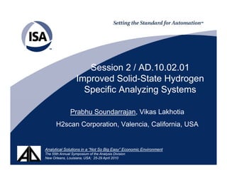 Session 2 / AD.10.02.01
                   Improved S lid St t Hydrogen
                   I       d Solid-State H d
                     Specific Analyzing Systems

               Prabhu Soundarrajan, Vikas Lakhotia
      H2scan Corporation, Valencia, California, USA


Analytical Solutions in a “Not So Big Easy” Economic Environment
The 55th Annual Symposium of the Analysis Division
New Orleans, Louisiana, USA; 25-29 April 2010
 