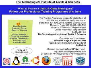 The Technological Institute of Textile & Sciences

      Want to become a Linux & Open Source guru?
Follow our Professional Training Programme this June

                              The Training Programme is open for students of all
                                      discipline and suitable for faculty members.
                              Starts from 10th June, 2010, full time 5 days a week
    Linux Basics to
                                           Monday – Friday (10:00 AM - 3:00 PM)
  Advanced Course                            Duration 6 Weeks at College Campus
  Starts on this June                            Course fees 6000/- per participant
                                                                     Certified by the
   Covers essential          The Technological Institute of Textile & Sciences
 Topics like Installation,
Web Site Development,                              Our trainer and coordinators:
   Thin Computing                             Surender Singh & Rajesh Kumar
    & Virtualization                      Open Source Consultant and founder of
                                                                     techlab.in

        Hurry up !                      Reserve your seat before 30th May, Visit
       Seats Limited                           http://www.training.titsbhiwani.ac in
                                Or call us on +919992642789 or +919416632046
 