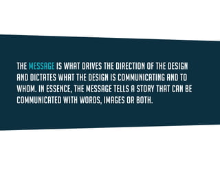 The message is what drives the direction of the design and dictates what the design is communicating and to whom. In essence, the message tells a story that can be communicated with words, images or both.  