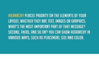 Hierarchy places priority on the elements of your layout, whether they are text, images or graphics. what’s the most important part of that message? second, third, and so on? You can show hierarchy in various ways, such as placement, size and color.  