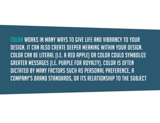 Color can be literal (i.e. a red apple) or color could symbolize greater messages (i.e. purple for royalty). Color is often dictated by many factors such as personal preference, a company’s brand standards, or its relationship to the subject matter.  