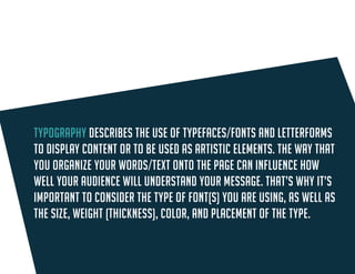 Typography describes the use of typefaces/fonts and letterforms to display content or to be used as artistic elements. The way that you organize 
words/text onto the page can influence how well your audience will understand your message. 
Consider font type, as well as the size, weight (thickness), color, and placement of the type.  