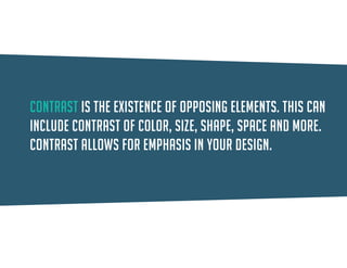 Contrast is the existence of opposing elements. This can include contrast of color, size, shape, space and more. Contrast allows for emphasis in your design.  