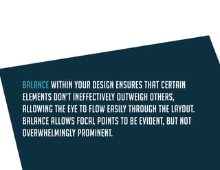 Balance within your design ensures that certain elements don’t ineffectively outweigh others, allowing the eye to flow easily through the layout. Balance allows focal points to be evident, but not overwhelmingly prominent.  