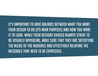 It’s important to have balance between what you want your design to do (function) and how you want it to look (form). While your designs should always strive to be visually appealing, make sure that they are satisfying the needs of the audience and effectively relaying the messages that need to be expressed.  
