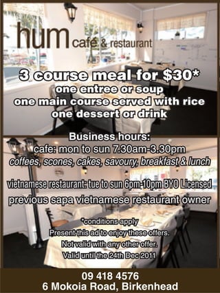 3 course meal for $30*
           one entree or soup
     one main course served with rice
          one dessert or drink

                 Business hours:
         cafe: mon to sun 7.30am-3.30pm
   coffees, scones, cakes, savoury, breakfast & lunch

   vietnamese restaurant: tue to sun 6pm-10pm BYO Licensed
   previous sapa vietnamese restaurant owner

                        *conditions apply
              Present this ad to enjoy these offers.
                 Not valid with any other offer.
                  Valid until the 24th Dec 2011

                   09 418 4576
4092167AA   6 Mokoia Road, Birkenhead
 