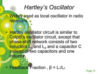 Hartley’s Oscillator
• Widely used as local oscillator in radio
  receivers.

• Hartley oscillator circuit is similar to
  Colpitt’s oscillator circuit, except that
  phase-shift network consists of two
  inductors L1 and L2 and a capacitor C
  instead of two capacitors and one
  inductor.

• Feedback Fraction , β = L1/L2
                                              Page 11
 