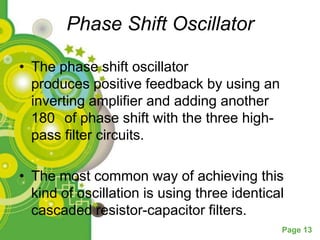 Phase Shift Oscillator

• The phase shift oscillator
  produces positive feedback by using an
  inverting amplifier and adding another
  180 of phase shift with the three high-
  pass filter circuits.

• The most common way of achieving this
  kind of oscillation is using three identical
  cascaded resistor-capacitor filters.
                                             Page 13
 