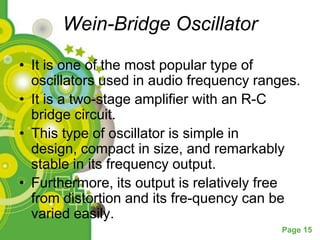 Wein-Bridge Oscillator

• It is one of the most popular type of
  oscillators used in audio frequency ranges.
• It is a two-stage amplifier with an R-C
  bridge circuit.
• This type of oscillator is simple in
  design, compact in size, and remarkably
  stable in its frequency output.
• Furthermore, its output is relatively free
  from distortion and its fre-quency can be
  varied easily.
                                          Page 15
 
