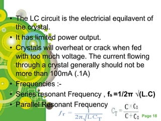 • The LC circuit is the electricial equilavent of
  the crystal.
• It has limited power output.
• Crystals will overheat or crack when fed
  with too much voltage. The current flowing
  through a crystal generally should not be
  more than 100mA (.1A)
• Frequencies :-
• Series resonant Frequency , fs =1/2π √(L.C)
• Parallel Resonant Frequency
                                            Page 18
 