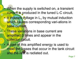 • When the supply is switched on, a transient
  current is produced in the tuned L-C circuit.
• It induces voltage in L1 by mutual induction
  which causes corresponding vari-ations in
  base current.
• These variations in base current are
  amplified β times and appear in the
  collector circuit.
• A part of this amplified energy is used to
  meet the losses that occur in the tank circuit
  and the rest is radiated out.
                                            Page 7
 