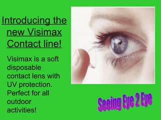 Introducing the new Visimax Contact line! Seeing Eye 2 Eye Visimax is a soft disposable contact lens with UV protection. Perfect for all outdoor activities! 