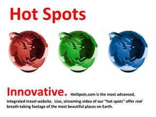 Innovative.  HotSpots.com is the most advanced, integrated travel website.  Live, streaming video of our “hot spots” offer  real  breath-taking footage of the most beautiful places on Earth.  Hot Spots 