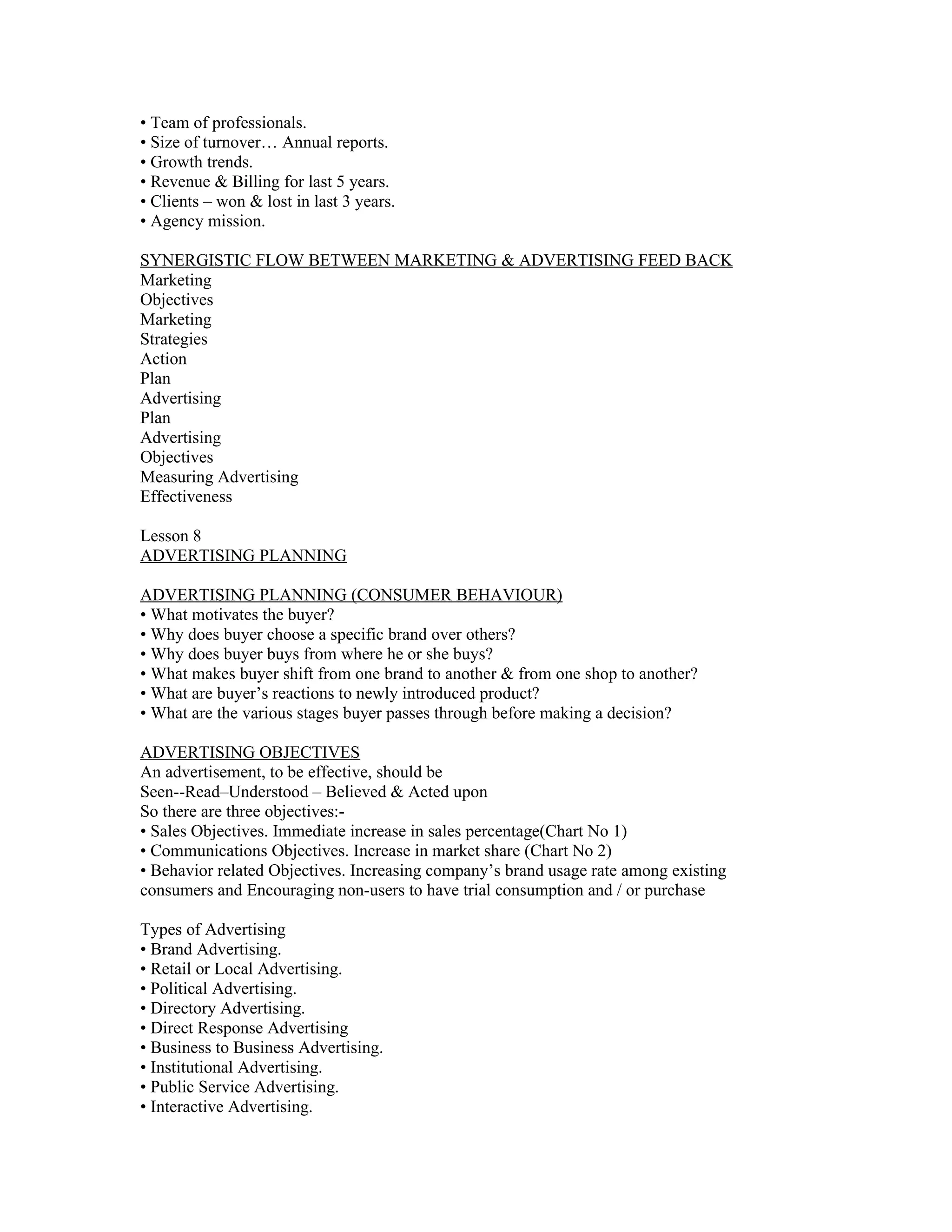 • Team of professionals.
• Size of turnover… Annual reports.
• Growth trends.
• Revenue & Billing for last 5 years.
• Clients – won & lost in last 3 years.
• Agency mission.

SYNERGISTIC FLOW BETWEEN MARKETING & ADVERTISING FEED BACK
Marketing
Objectives
Marketing
Strategies
Action
Plan
Advertising
Plan
Advertising
Objectives
Measuring Advertising
Effectiveness

Lesson 8
ADVERTISING PLANNING

ADVERTISING PLANNING (CONSUMER BEHAVIOUR)
• What motivates the buyer?
• Why does buyer choose a specific brand over others?
• Why does buyer buys from where he or she buys?
• What makes buyer shift from one brand to another & from one shop to another?
• What are buyer’s reactions to newly introduced product?
• What are the various stages buyer passes through before making a decision?

ADVERTISING OBJECTIVES
An advertisement, to be effective, should be
Seen--Read–Understood – Believed & Acted upon
So there are three objectives:-
• Sales Objectives. Immediate increase in sales percentage(Chart No 1)
• Communications Objectives. Increase in market share (Chart No 2)
• Behavior related Objectives. Increasing company’s brand usage rate among existing
consumers and Encouraging non-users to have trial consumption and / or purchase

Types of Advertising
• Brand Advertising.
• Retail or Local Advertising.
• Political Advertising.
• Directory Advertising.
• Direct Response Advertising
• Business to Business Advertising.
• Institutional Advertising.
• Public Service Advertising.
• Interactive Advertising.
 