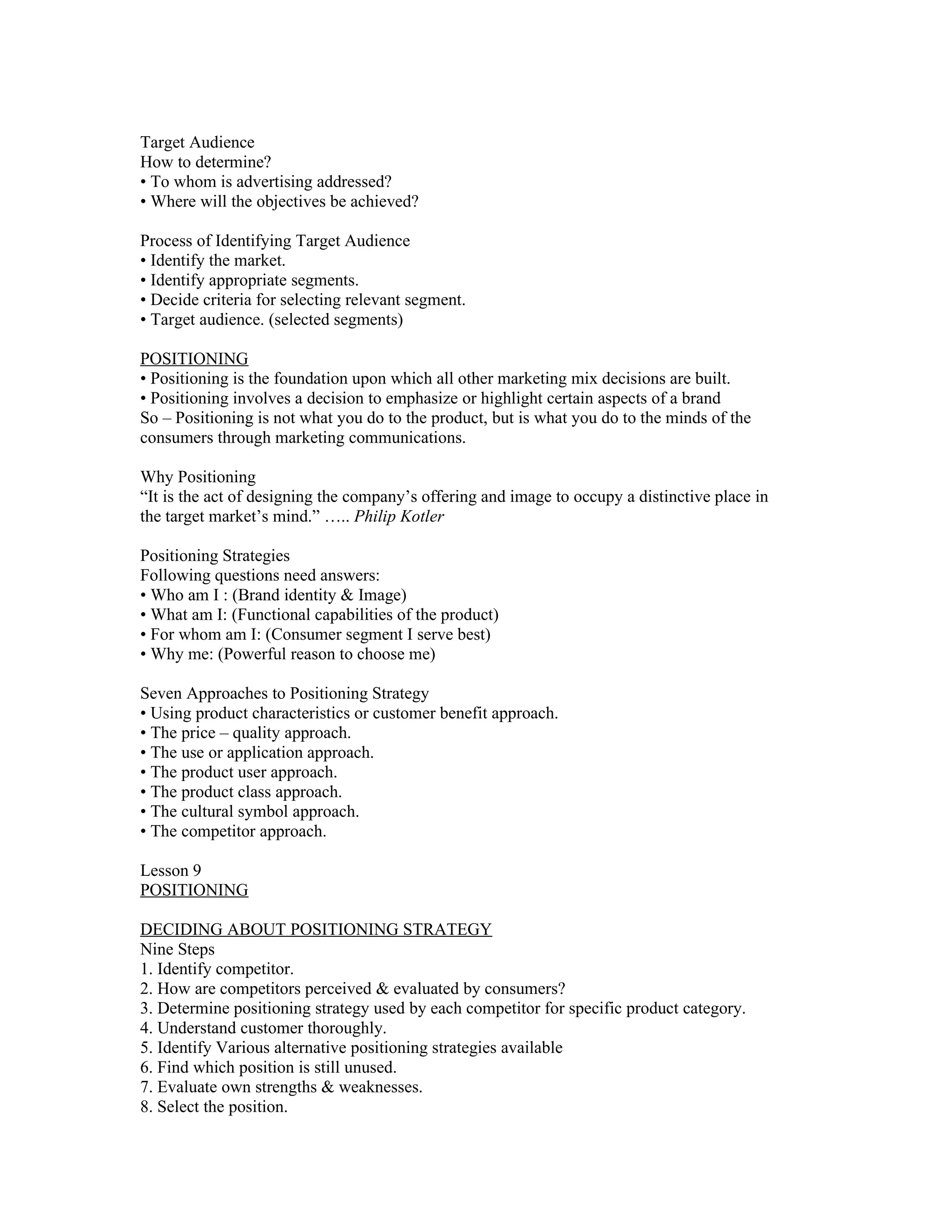 Target Audience
How to determine?
• To whom is advertising addressed?
• Where will the objectives be achieved?

Process of Identifying Target Audience
• Identify the market.
• Identify appropriate segments.
• Decide criteria for selecting relevant segment.
• Target audience. (selected segments)

POSITIONING
• Positioning is the foundation upon which all other marketing mix decisions are built.
• Positioning involves a decision to emphasize or highlight certain aspects of a brand
So – Positioning is not what you do to the product, but is what you do to the minds of the
consumers through marketing communications.

Why Positioning
“It is the act of designing the company’s offering and image to occupy a distinctive place in
the target market’s mind.” ….. Philip Kotler

Positioning Strategies
Following questions need answers:
• Who am I : (Brand identity & Image)
• What am I: (Functional capabilities of the product)
• For whom am I: (Consumer segment I serve best)
• Why me: (Powerful reason to choose me)

Seven Approaches to Positioning Strategy
• Using product characteristics or customer benefit approach.
• The price – quality approach.
• The use or application approach.
• The product user approach.
• The product class approach.
• The cultural symbol approach.
• The competitor approach.

Lesson 9
POSITIONING

DECIDING ABOUT POSITIONING STRATEGY
Nine Steps
1. Identify competitor.
2. How are competitors perceived & evaluated by consumers?
3. Determine positioning strategy used by each competitor for specific product category.
4. Understand customer thoroughly.
5. Identify Various alternative positioning strategies available
6. Find which position is still unused.
7. Evaluate own strengths & weaknesses.
8. Select the position.
 