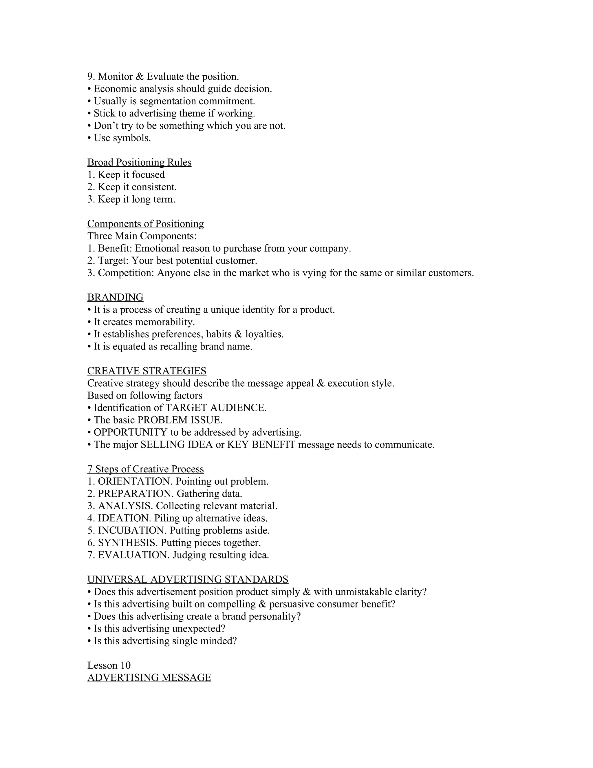9. Monitor & Evaluate the position.
• Economic analysis should guide decision.
• Usually is segmentation commitment.
• Stick to advertising theme if working.
• Don’t try to be something which you are not.
• Use symbols.

Broad Positioning Rules
1. Keep it focused
2. Keep it consistent.
3. Keep it long term.

Components of Positioning
Three Main Components:
1. Benefit: Emotional reason to purchase from your company.
2. Target: Your best potential customer.
3. Competition: Anyone else in the market who is vying for the same or similar customers.

BRANDING
• It is a process of creating a unique identity for a product.
• It creates memorability.
• It establishes preferences, habits & loyalties.
• It is equated as recalling brand name.

CREATIVE STRATEGIES
Creative strategy should describe the message appeal & execution style.
Based on following factors
• Identification of TARGET AUDIENCE.
• The basic PROBLEM ISSUE.
• OPPORTUNITY to be addressed by advertising.
• The major SELLING IDEA or KEY BENEFIT message needs to communicate.

7 Steps of Creative Process
1. ORIENTATION. Pointing out problem.
2. PREPARATION. Gathering data.
3. ANALYSIS. Collecting relevant material.
4. IDEATION. Piling up alternative ideas.
5. INCUBATION. Putting problems aside.
6. SYNTHESIS. Putting pieces together.
7. EVALUATION. Judging resulting idea.

UNIVERSAL ADVERTISING STANDARDS
• Does this advertisement position product simply & with unmistakable clarity?
• Is this advertising built on compelling & persuasive consumer benefit?
• Does this advertising create a brand personality?
• Is this advertising unexpected?
• Is this advertising single minded?

Lesson 10
ADVERTISING MESSAGE
 